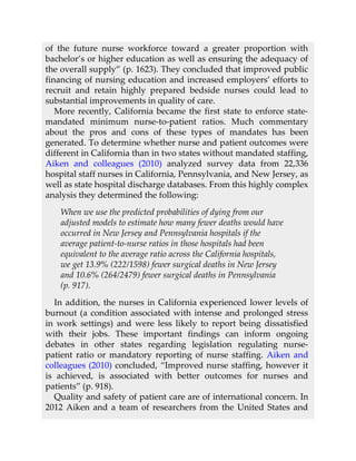 of the future nurse workforce toward a greater proportion with
bachelor’s or higher education as well as ensuring the adequacy of
the overall supply” (p. 1623). They concluded that improved public
financing of nursing education and increased employers’ efforts to
recruit and retain highly prepared bedside nurses could lead to
substantial improvements in quality of care.
More recently, California became the first state to enforce state-
mandated minimum nurse-to-patient ratios. Much commentary
about the pros and cons of these types of mandates has been
generated. To determine whether nurse and patient outcomes were
different in California than in two states without mandated staffing,
Aiken and colleagues (2010) analyzed survey data from 22,336
hospital staff nurses in California, Pennsylvania, and New Jersey, as
well as state hospital discharge databases. From this highly complex
analysis they determined the following:
When we use the predicted probabilities of dying from our
adjusted models to estimate how many fewer deaths would have
occurred in New Jersey and Pennsylvania hospitals if the
average patient-to-nurse ratios in those hospitals had been
equivalent to the average ratio across the California hospitals,
we get 13.9% (222/1598) fewer surgical deaths in New Jersey
and 10.6% (264/2479) fewer surgical deaths in Pennsylvania
(p. 917).
In addition, the nurses in California experienced lower levels of
burnout (a condition associated with intense and prolonged stress
in work settings) and were less likely to report being dissatisfied
with their jobs. These important findings can inform ongoing
debates in other states regarding legislation regulating nurse-
patient ratio or mandatory reporting of nurse staffing. Aiken and
colleagues (2010) concluded, “Improved nurse staffing, however it
is achieved, is associated with better outcomes for nurses and
patients” (p. 918).
Quality and safety of patient care are of international concern. In
2012 Aiken and a team of researchers from the United States and
 