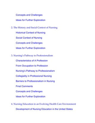 Concepts and Challenges
Ideas for Further Exploration
2. The History and Social Context of Nursing
Historical Context of Nursing
Social Context of Nursing
Concepts and Challenges
Ideas for Further Exploration
3. Nursing’s Pathway to Professionalism
Characteristics of A Profession
From Occupation to Profession
Nursing’s Pathway to Professionalism
Collegiality in Professional Nursing
Barriers to Professionalism in Nursing
Final Comments
Concepts and Challenges
Ideas for Further Exploration
4. Nursing Education in an Evolving Health Care Environment
Development of Nursing Education in the United States
 