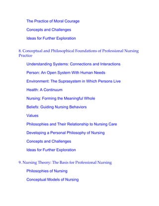 The Practice of Moral Courage
Concepts and Challenges
Ideas for Further Exploration
8. Conceptual and Philosophical Foundations of Professional Nursing
Practice
Understanding Systems: Connections and Interactions
Person: An Open System With Human Needs
Environment: The Suprasystem in Which Persons Live
Health: A Continuum
Nursing: Forming the Meaningful Whole
Beliefs: Guiding Nursing Behaviors
Values
Philosophies and Their Relationship to Nursing Care
Developing a Personal Philosophy of Nursing
Concepts and Challenges
Ideas for Further Exploration
9. Nursing Theory: The Basis for Professional Nursing
Philosophies of Nursing
Conceptual Models of Nursing
 