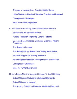 Theories of Nursing: from Grand to Middle Range
Using Theory for Nursing Education, Practice, and Research
Concepts and Challenges
Ideas For Further Exploration
10. The Science of Nursing and Evidence-Based Practice
Science and the Scientific Method
Nursing Research: Improving Care Of Patients
Evidence-Based Practice: Evidence, Expertise, Patient
Preference
The Research Process
The Relationship of Research to Theory and Practice
Financial Support for Nursing Research
Advancing the Profession Through the use of Research
Concepts and Challenges
Ideas for Further Exploration
11. Developing Nursing Judgment through Critical Thinking
Critical Thinking: Cultivating Intellectual Standards
Critical Thinking in Nursing
The Nursing Process: A Universal Intellectual Standard
 