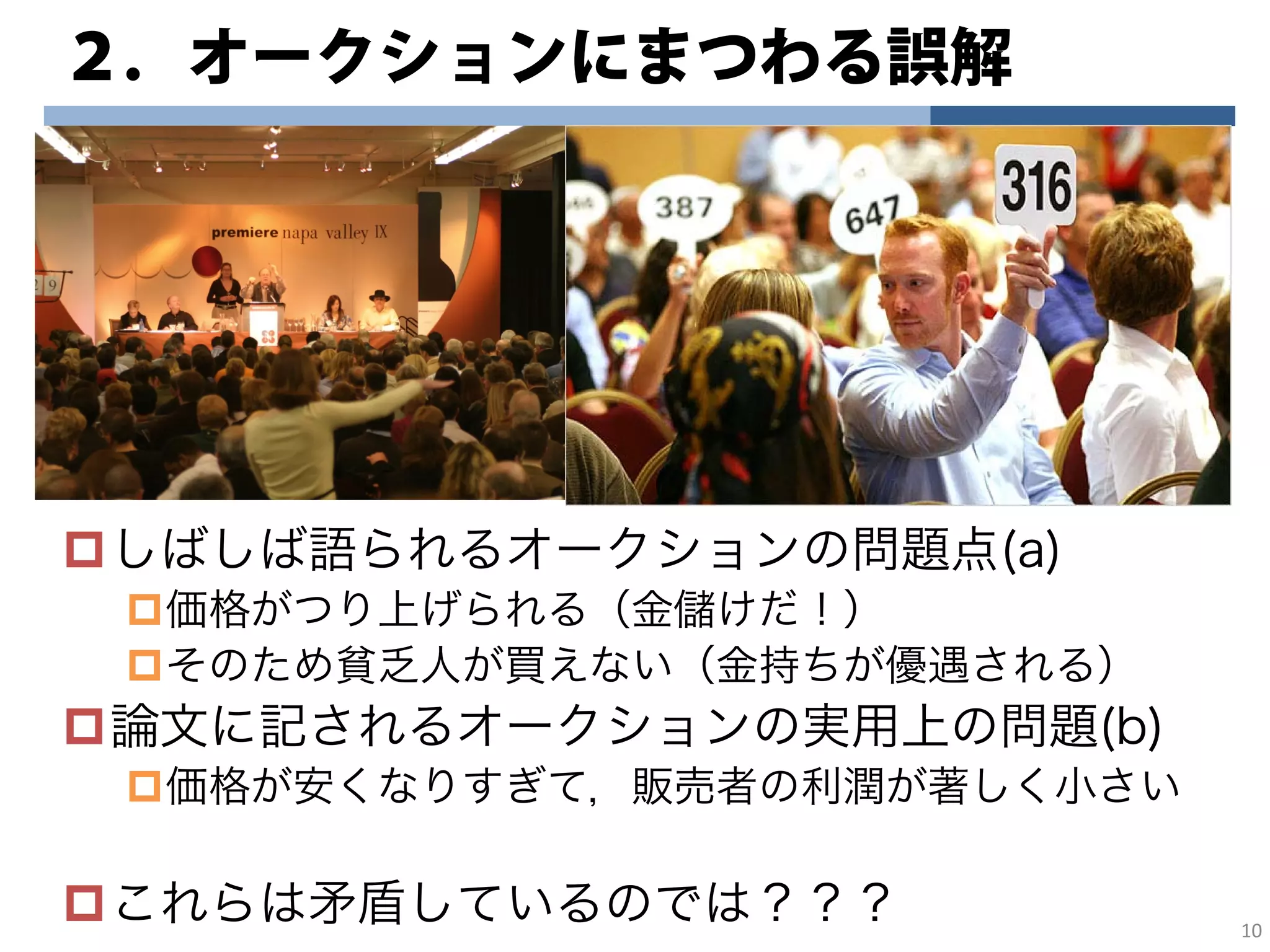 ２．オークションにまつわる誤解
しばしば語られるオークションの問題点(a)
価格がつり上げられる（金儲けだ！）
そのため貧乏人が買えない（金持ちが優遇される）
論文に記されるオークションの実用上の問題(b)
価格が安くなりすぎて，販売者の利潤が著しく小さい
これらは矛盾しているのでは？？？ 10
 