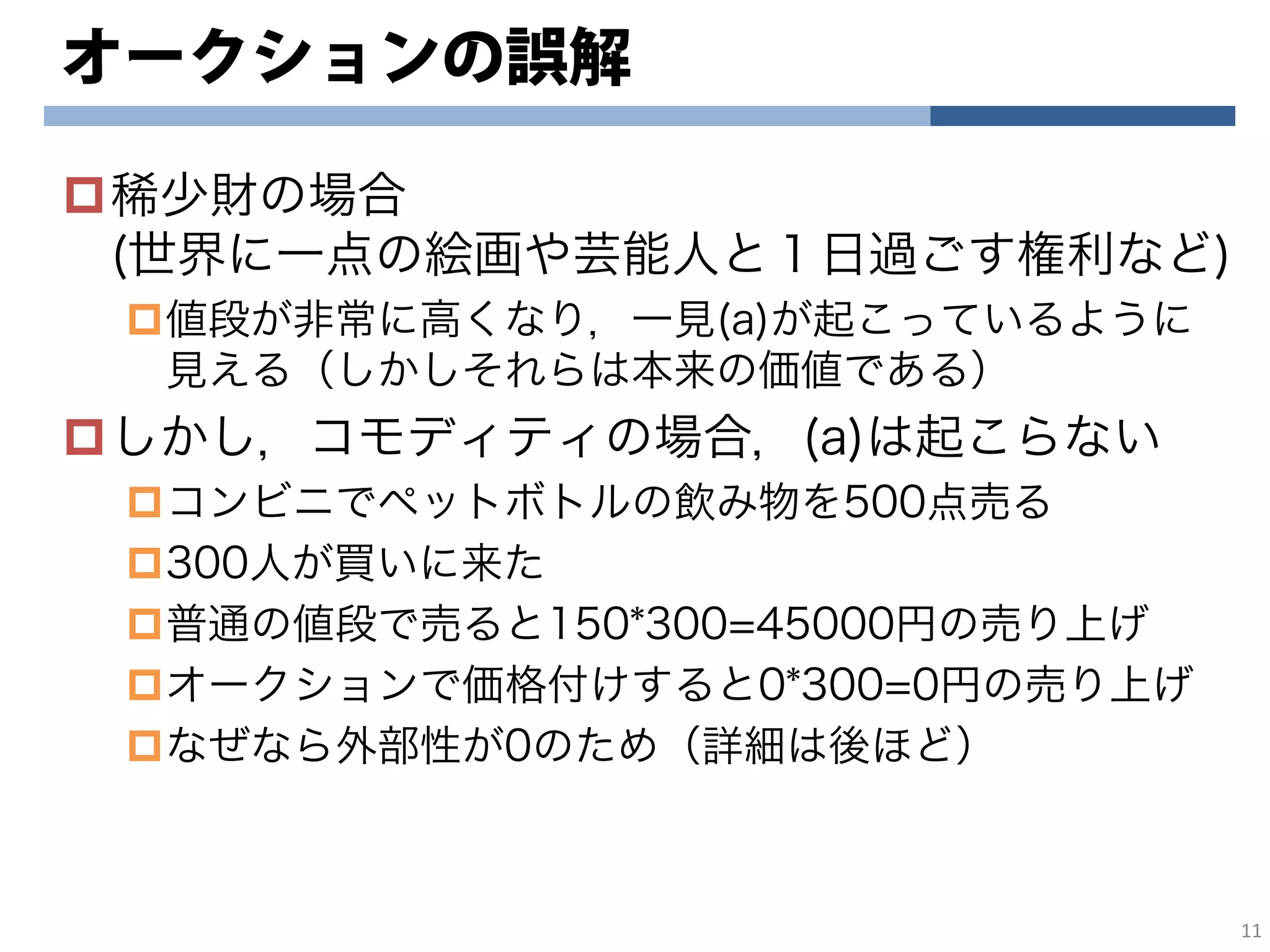 オークションの誤解
稀少財の場合
(世界に一点の絵画や芸能人と１日過ごす権利など)
値段が非常に高くなり，一見(a)が起こっているように
見える（しかしそれらは本来の価値である）
しかし，コモディティの場合，(a)は起こらない
コンビニでペットボトルの飲み物を500点売る
300人が買いに来た
普通の値段で売ると150*300=45000円の売り上げ
オークションで価格付けすると0*300=0円の売り上げ
なぜなら外部性が0のため（詳細は後ほど）
11
 