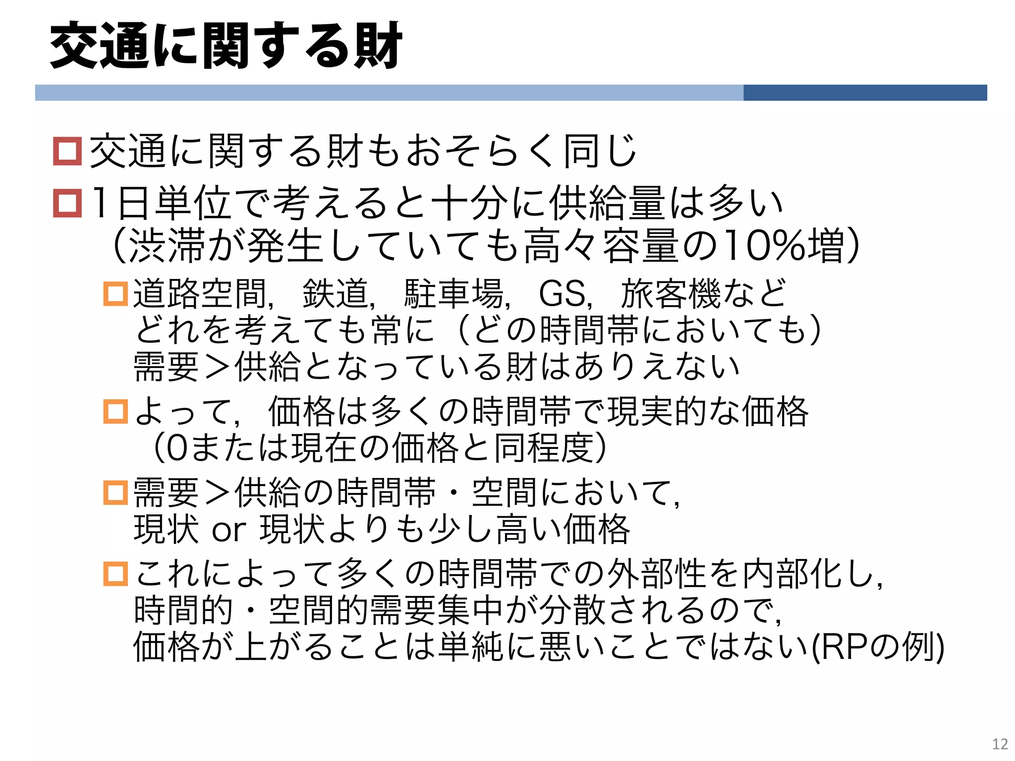 交通に関する財
交通に関する財もおそらく同じ
1日単位で考えると十分に供給量は多い
（渋滞が発生していても高々容量の10%増）
道路空間，鉄道，駐車場，GS，旅客機など
どれを考えても常に（どの時間帯においても）
需要＞供給となっている財はありえない
よって，価格は多くの時間帯で現実的な価格
（0または現在の価格と同程度）
需要＞供給の時間帯・空間において，
現状 or 現状よりも少し高い価格
これによって多くの時間帯での外部性を内部化し，
時間的・空間的需要集中が分散されるので，
価格が上がることは単純に悪いことではない(RPの例)
12
 