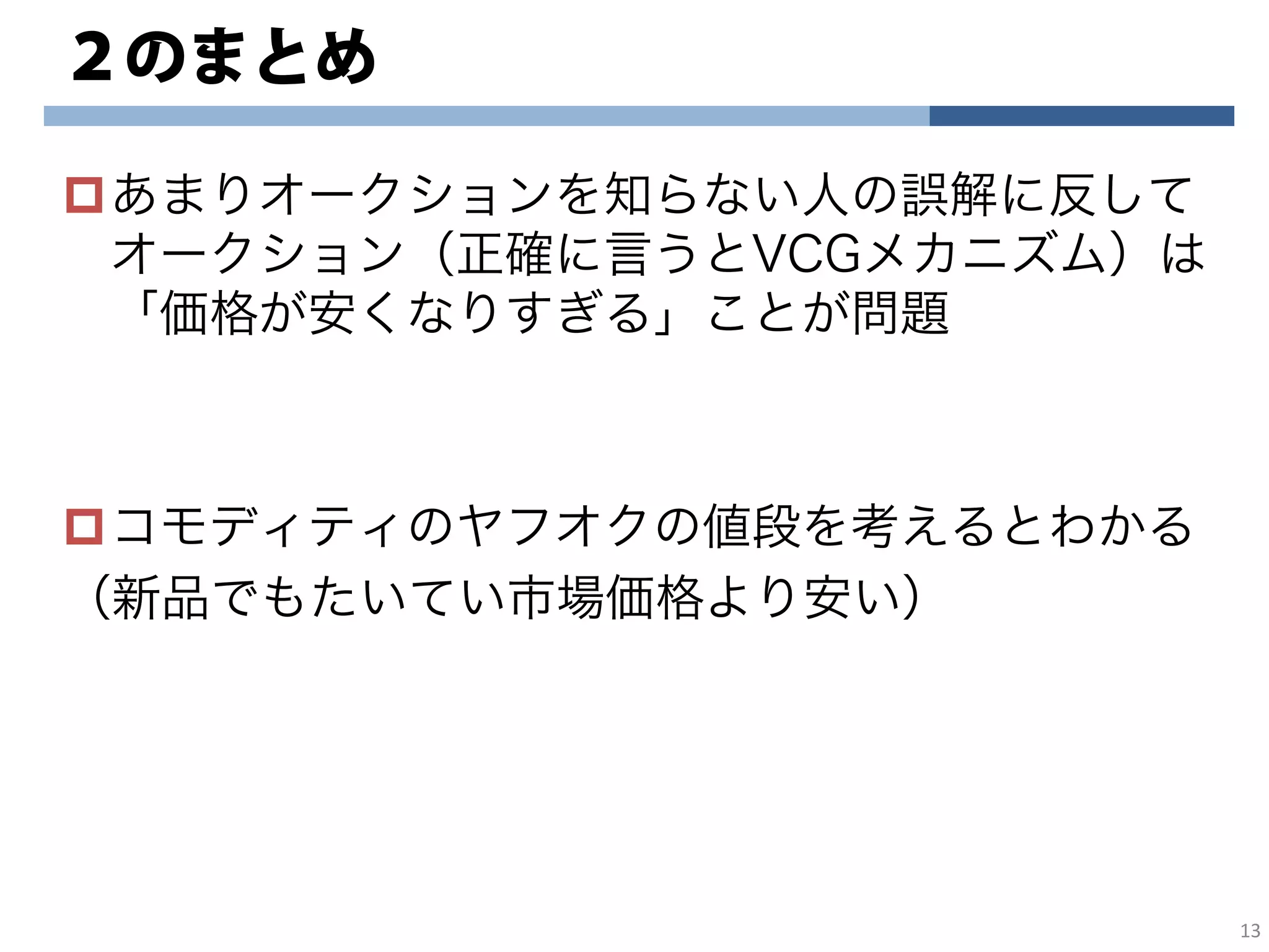 ２のまとめ
あまりオークションを知らない人の誤解に反して
オークション（正確に言うとVCGメカニズム）は
「価格が安くなりすぎる」ことが問題
コモディティのヤフオクの値段を考えるとわかる
（新品でもたいてい市場価格より安い）
13
 