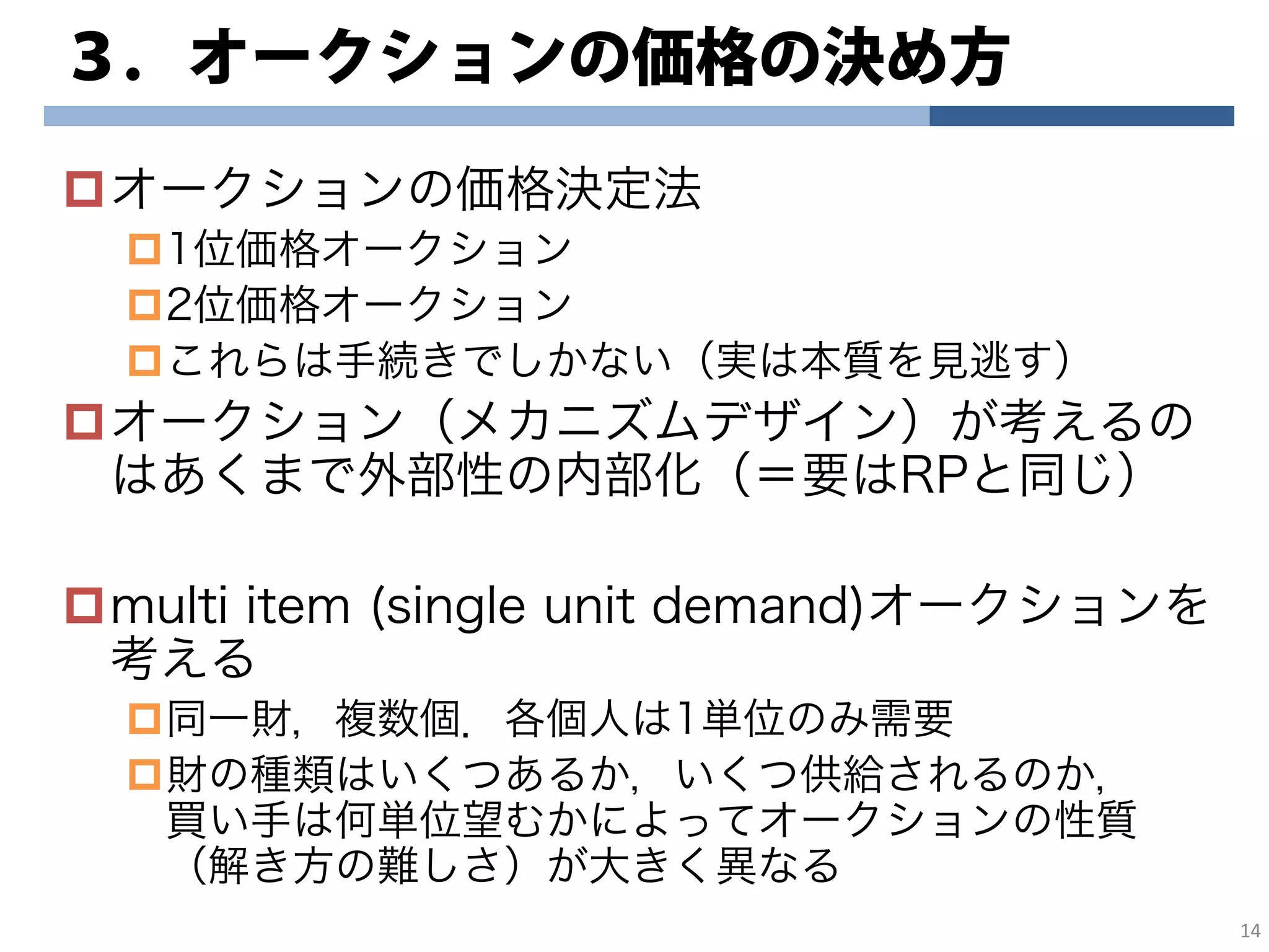 ３．オークションの価格の決め方
オークションの価格決定法
1位価格オークション
2位価格オークション
これらは手続きでしかない（実は本質を見逃す）
オークション（メカニズムデザイン）が考えるの
はあくまで外部性の内部化（＝要はRPと同じ）
multi item (single unit demand)オークションを
考える
同一財，複数個．各個人は1単位のみ需要
財の種類はいくつあるか，いくつ供給されるのか，
買い手は何単位望むかによってオークションの性質
（解き方の難しさ）が大きく異なる
14
 