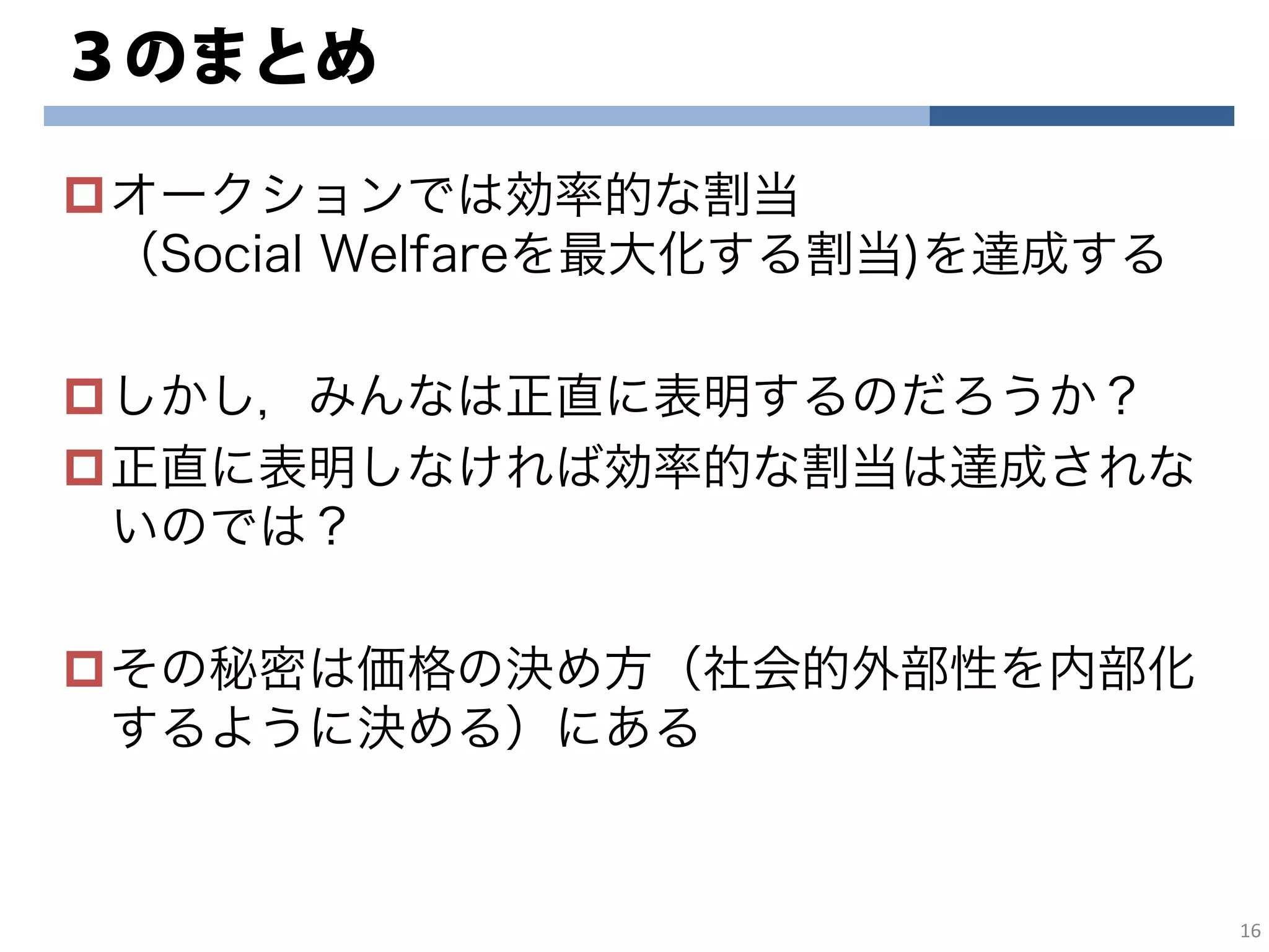 ３のまとめ
オークションでは効率的な割当
（Social Welfareを最大化する割当)を達成する
しかし，みんなは正直に表明するのだろうか？
正直に表明しなければ効率的な割当は達成されな
いのでは？
その秘密は価格の決め方（社会的外部性を内部化
するように決める）にある
16
 