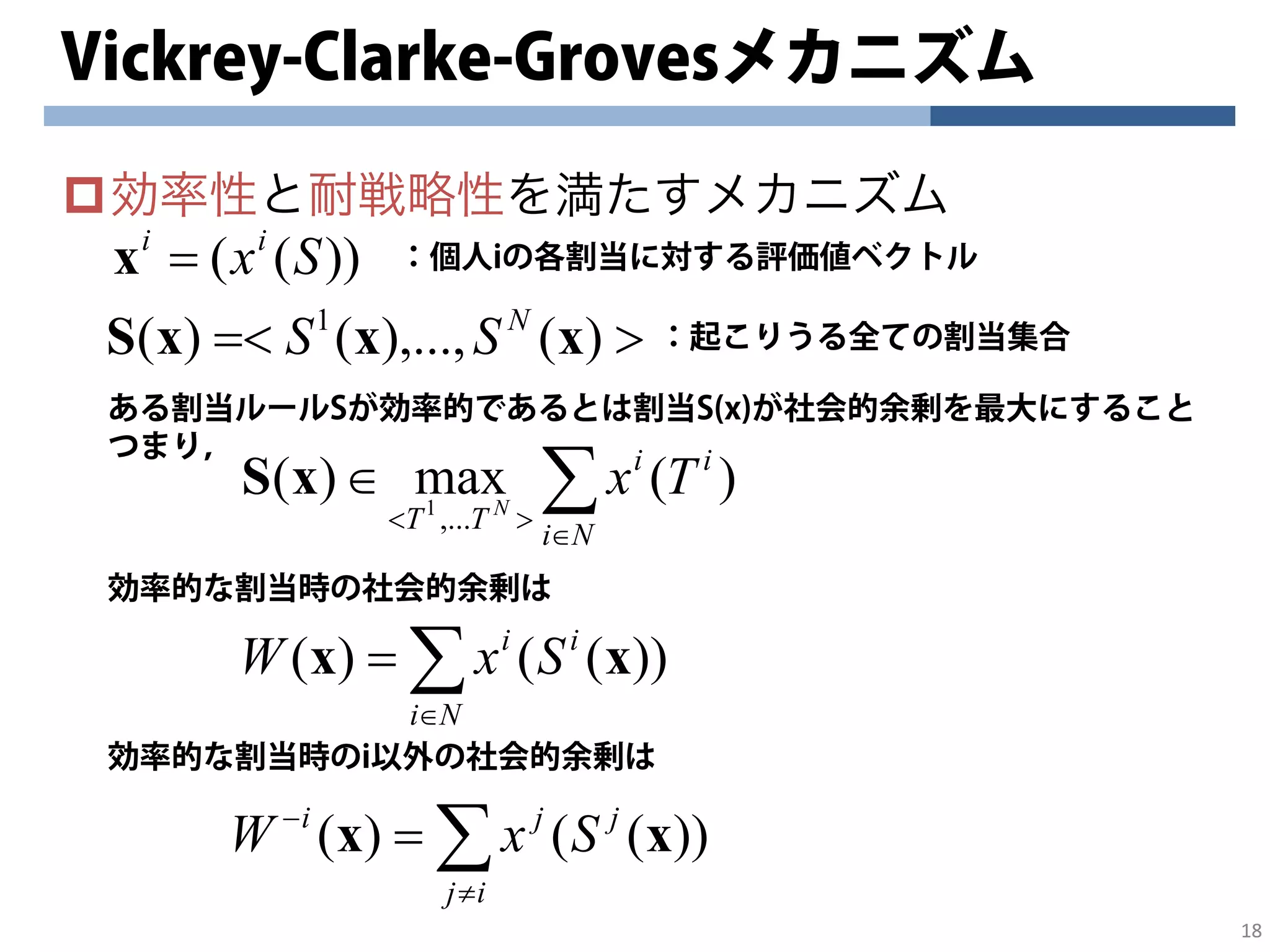 18
Vickrey-Clarke-Grovesメカニズム
効率性と耐戦略性を満たすメカニズム
18
))(( Sxii
=x
>=< )(),...,()( 1
xxxS N
SS
：個人iの各割当に対する評価値ベクトル
：起こりうる全ての割当集合
ある割当ルールSが効率的であるとは割当S(x)が社会的余剰を最大にすること
つまり，
∑∈
><
∈
Ni
ii
TT
TxN
)(max)(
,...1
xS
効率的な割当時の社会的余剰は
∑∈
=
Ni
ii
SxW ))(()( xx
効率的な割当時のi以外の社会的余剰は
∑≠
−
=
ij
jji
SxW ))(()( xx
 