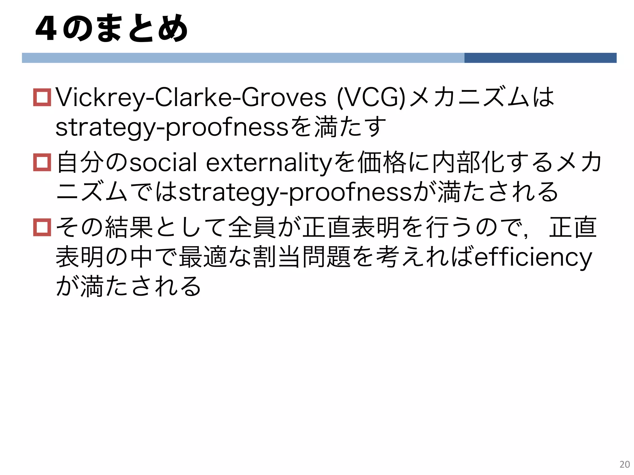 ４のまとめ
Vickrey-Clarke-Groves (VCG)メカニズムは
strategy-proofnessを満たす
自分のsocial externalityを価格に内部化するメカ
ニズムではstrategy-proofnessが満たされる
その結果として全員が正直表明を行うので，正直
表明の中で最適な割当問題を考えればefficiency
が満たされる
20
 