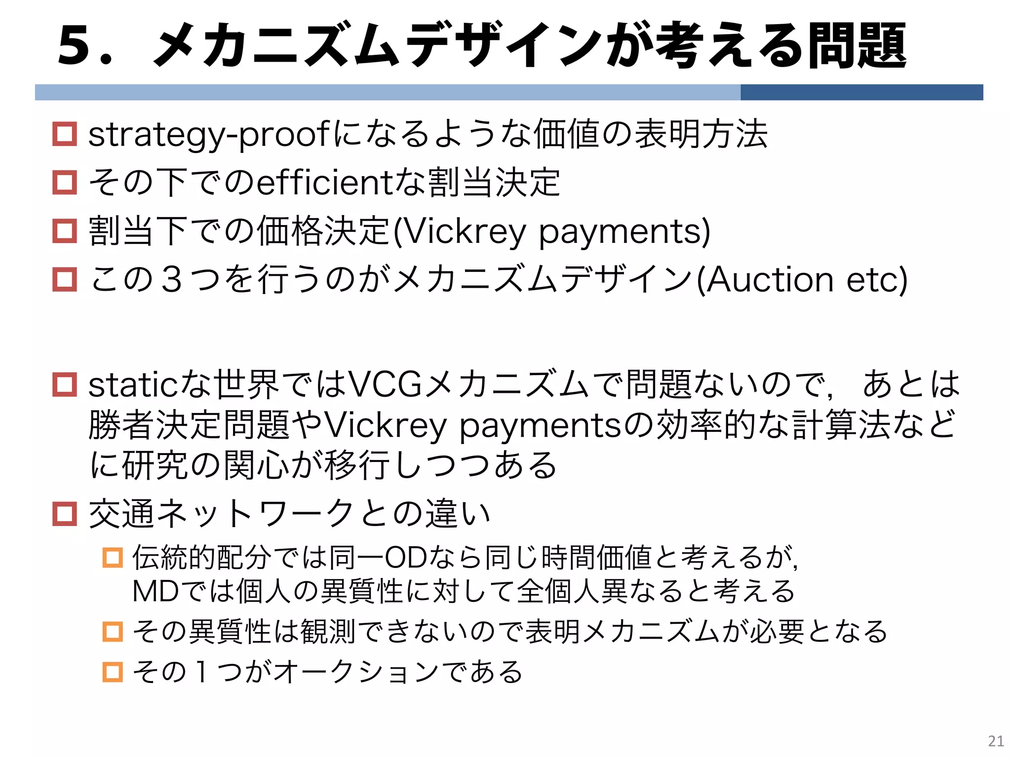 ５．メカニズムデザインが考える問題
strategy-proofになるような価値の表明方法
その下でのefficientな割当決定
割当下での価格決定(Vickrey payments)
この３つを行うのがメカニズムデザイン(Auction etc)
staticな世界ではVCGメカニズムで問題ないので，あとは
勝者決定問題やVickrey paymentsの効率的な計算法など
に研究の関心が移行しつつある
交通ネットワークとの違い
伝統的配分では同一ODなら同じ時間価値と考えるが，
MDでは個人の異質性に対して全個人異なると考える
その異質性は観測できないので表明メカニズムが必要となる
その１つがオークションである
21
 