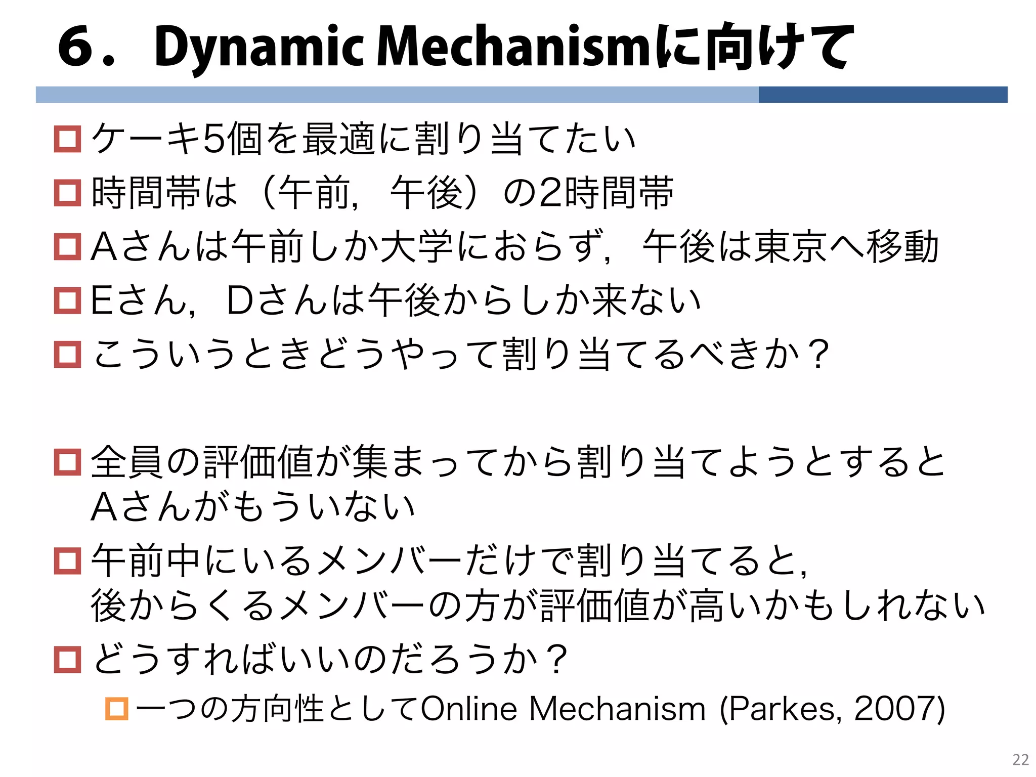 ６．Dynamic Mechanismに向けて
ケーキ5個を最適に割り当てたい
時間帯は（午前，午後）の2時間帯
Aさんは午前しか大学におらず，午後は東京へ移動
Eさん，Dさんは午後からしか来ない
こういうときどうやって割り当てるべきか？
全員の評価値が集まってから割り当てようとすると
Aさんがもういない
午前中にいるメンバーだけで割り当てると，
後からくるメンバーの方が評価値が高いかもしれない
どうすればいいのだろうか？
一つの方向性としてOnline Mechanism (Parkes, 2007)
22
 
