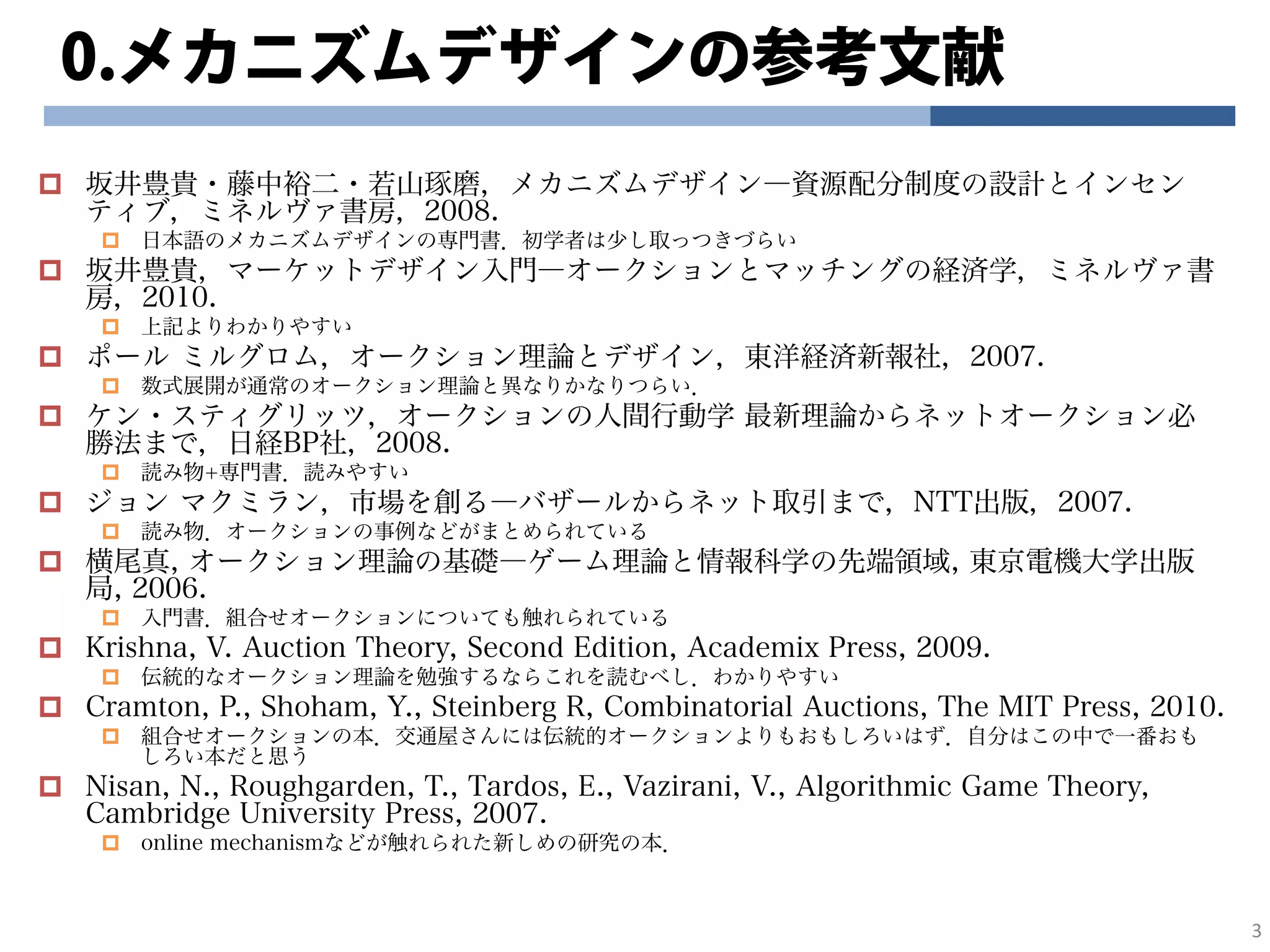0.メカニズムデザインの参考文献
坂井豊貴・藤中裕二・若山琢磨，メカニズムデザイン―資源配分制度の設計とインセン
ティブ，ミネルヴァ書房，2008.
日本語のメカニズムデザインの専門書．初学者は少し取っつきづらい
坂井豊貴，マーケットデザイン入門―オークションとマッチングの経済学，ミネルヴァ書
房，2010.
上記よりわかりやすい
ポール ミルグロム，オークション理論とデザイン，東洋経済新報社，2007.
数式展開が通常のオークション理論と異なりかなりつらい．
ケン・スティグリッツ，オークションの人間行動学 最新理論からネットオークション必
勝法まで，日経BP社，2008.
読み物+専門書．読みやすい
ジョン マクミラン，市場を創る―バザールからネット取引まで，NTT出版，2007.
読み物．オークションの事例などがまとめられている
横尾真, オークション理論の基礎―ゲーム理論と情報科学の先端領域, 東京電機大学出版
局, 2006.
入門書．組合せオークションについても触れられている
Krishna, V. Auction Theory, Second Edition, Academix Press, 2009.
伝統的なオークション理論を勉強するならこれを読むべし．わかりやすい
Cramton, P., Shoham, Y., Steinberg R, Combinatorial Auctions, The MIT Press, 2010.
組合せオークションの本．交通屋さんには伝統的オークションよりもおもしろいはず．自分はこの中で一番おも
しろい本だと思う
Nisan, N., Roughgarden, T., Tardos, E., Vazirani, V., Algorithmic Game Theory,
Cambridge University Press, 2007.
online mechanismなどが触れられた新しめの研究の本．
3
 