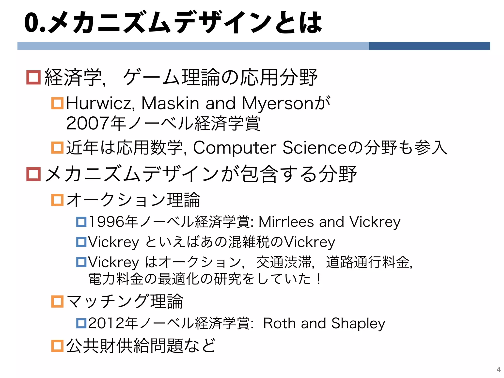 0.メカニズムデザインとは
経済学，ゲーム理論の応用分野
Hurwicz, Maskin and Myersonが
2007年ノーベル経済学賞
近年は応用数学, Computer Scienceの分野も参入
メカニズムデザインが包含する分野
オークション理論
1996年ノーベル経済学賞: Mirrlees and Vickrey
Vickrey といえばあの混雑税のVickrey
Vickrey はオークション，交通渋滞，道路通行料金，
電力料金の最適化の研究をしていた！
マッチング理論
2012年ノーベル経済学賞: Roth and Shapley
公共財供給問題など
4
 