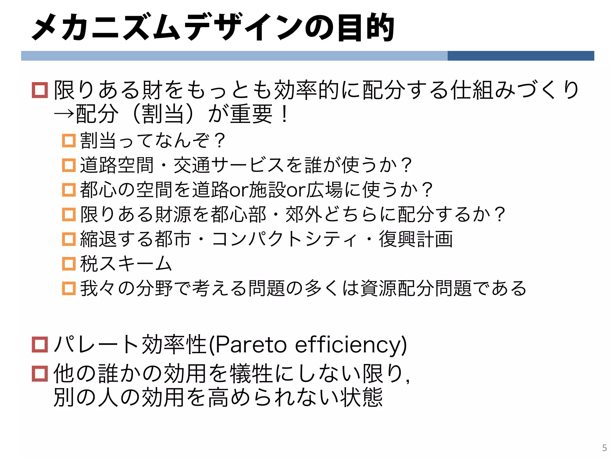 メカニズムデザインの目的
限りある財をもっとも効率的に配分する仕組みづくり
→配分（割当）が重要！
割当ってなんぞ？
道路空間・交通サービスを誰が使うか？
都心の空間を道路or施設or広場に使うか？
限りある財源を都心部・郊外どちらに配分するか？
縮退する都市・コンパクトシティ・復興計画
税スキーム
我々の分野で考える問題の多くは資源配分問題である
パレート効率性(Pareto efficiency)
他の誰かの効用を犠牲にしない限り，
別の人の効用を高められない状態
5
 