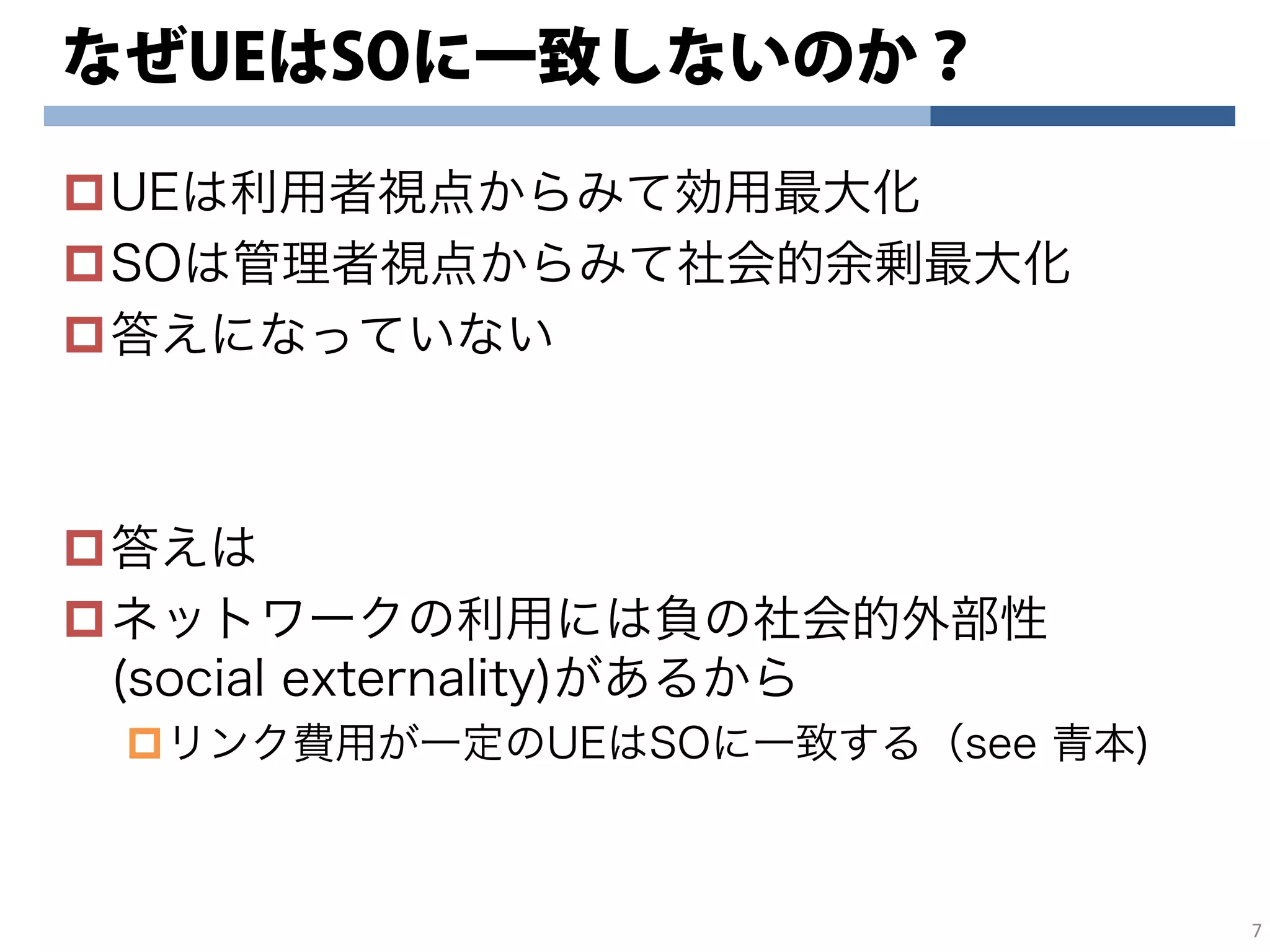 なぜUEはSOに一致しないのか？
UEは利用者視点からみて効用最大化
SOは管理者視点からみて社会的余剰最大化
答えになっていない
答えは
ネットワークの利用には負の社会的外部性
(social externality)があるから
リンク費用が一定のUEはSOに一致する（see 青本)
7
 