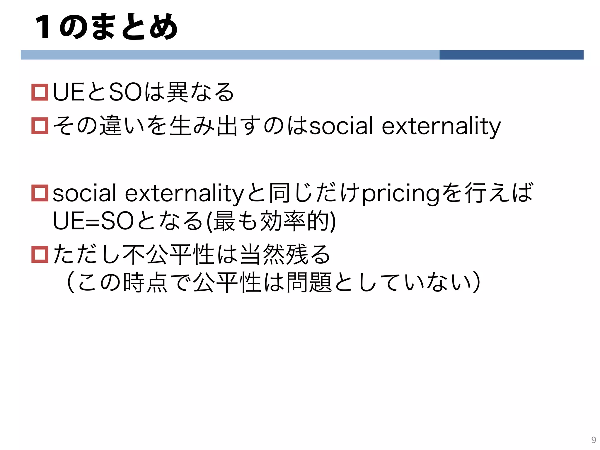 １のまとめ
UEとSOは異なる
その違いを生み出すのはsocial externality
social externalityと同じだけpricingを行えば
UE=SOとなる(最も効率的)
ただし不公平性は当然残る
（この時点で公平性は問題としていない）
9
 
