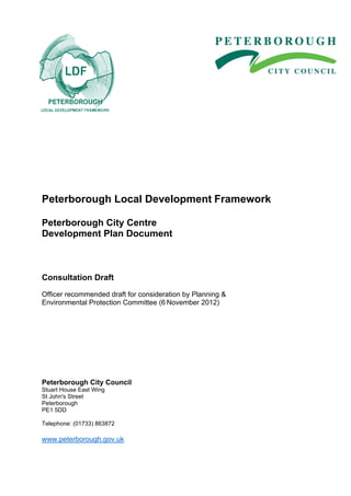 APPENDIX A




Peterborough Local Development Framework

Peterborough City Centre
Development Plan Document



Consultation Draft

Officer recommended draft for consideration by Planning &
Environmental Protection Committee (6 November 2012)




Peterborough City Council
Stuart House East Wing
St John's Street
Peterborough
PE1 5DD

Telephone: (01733) 863872

www.peterborough.gov.uk
 