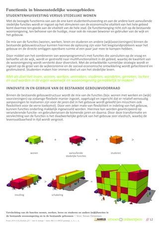 Functiemix in binnenstedelijke woongebieden
STUDENTENHUISVESTING VERSUS STEDELIJKE WONEN
Met de beoogde functiemix van aan de ene kant studentenhuisvesting en aan de andere kant aanvullende
stedelijke functies wordt er ingezet op het stimuleren van de economische vitaliteit van het hele gebied
komt daarmee ten goede aan de vitaliteit van de hele stad. De functiemenging richt zich op de bestaande
woonomgeving, ten behoeve van de huidige, maar ook de nieuwe bewoner en gebruiker van de wijk en
het gebouw.

De mix van de functies (wonen, werken, leren en studeren en andere (wijk)voorzieningen) binnen de
bestaande gebouwstructuur kunnen hiermee de oplossing zijn voor het leegstandprobleem waar het
gebouw en de directe omliggen openbare ruimte al een paar jaar mee te kampen hebben.

Door middel van het combineren van woonprogramma’s met functies die aansluiten op de vraag en
behoefte uit de wijk, wordt er gestreefd naar multifunctionaliteit in dit gebied, waarbij de kwaliteit van
de woonomgeving wordt versterkt door diversiteit. Met de ontwikkelde ruimtelijke strategie wordt er
ingezet op de groei van de wijkeconomie en de sociaal-economische ontwikkeling wordt gefaciliteerd en
gestimuleerd. Studenten maken hier immers deel uit van het stedelijke leven.

Met als doel het leven, wonen, werken, vermaken, studeren, wandelen, genieten, lachen
en oud worden in de eigen woonwijk en woonomgeving gemakkelijk te maken!
INNOVATIE IN EN GEBRUIK VAN DE BESTAANDE GEBOUWVOORRAAD
Binnen de bestaande gebouwstructuur wordt de mix van de functies (bijv. wonen met werken en (wijk)
voorzieningen) op zodanige flexibele manier ingezet, opgetuigd en ingericht dat er relatief eenvoudig
aanpassingen te realiseren zijn voor de jaren dat in het gebouw wordt geleefd (en misschien ook
flexibiliteit voor de verre toekomst). Door een zeker mate van flexibiliteit in indeling van het gebouw,
kunnen functies onderling makkelijk ingewisseld worden. Hiermee kan worden geanticipeerd op
veranderende functie- en gebruikerseisen de komende jaren en daarna. Door deze transformatie en
vervlechting van de functies is het daadwerkelijke gebruik van het gebouw zeer elastisch, waarbij de
levensvatbaarheid in tijd wordt vergroot.




                                                         +                                       +              >


                             wonen                                        aanvullende                studeren
                                                                       stedelijke functies




                                              >                                              =


          invulling                                   schakeling




Vervlechting van de functies wonen, werken, leren en studeren en andere (wijk)functies in
de bestaande woonomgeving en in de bestaande gebouwen | bron: Smoes Ontwerpen
Project_SO1113_Houtlaan_21 | visie & strategie | datum 06/11/2012 gewijzigd_ a_ b_ c_ d_                            // 12
 