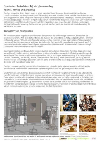 Studenten betrekken bij de planvorming
KENNIS, KUNDE EN EXPERTISE
Om het project te doen slagen moet er goed nagedacht worden over de uiteindelijk invulling en
transformatie van het leegstaande pand. Hoe en op wat voor manier kan de nieuwe functie wonen een
plek krijgen in het pand en op wat voor wijze kunnen ondersteunende (stedelijke) functies aanvullend
worden toegevoegd? Hiervoor is input nodig vanuit verschillende disciplines. Studenten van verschillende
opleidingen en achtergronden kunnen worden ingezet om mee te werken aan de visie en strategie,
de financiële onderbouwing, het beheer en gebruik van het pand, de functionele onderbouwing, de
exploitatie, etcetera.

TOEKOMSTIGE GEBRUIKERS
Als eerste moet er nagedacht worden over de wens van de toekomstige bewoners. Hoe willen de
studenten wonen? Wat is de behoefte van de student die uiteindelijk in het pand gaat wonen? Wil men
zelfstandig wonen? Of juist onzelfstandig wonen, en hoe moet dit er dan gaan uit zien? Als we praten
over onzelfstandige woningen, wat voor aantallen zijn dan wenselijk per collectieve voorzieningen? En
het aantal vierkante meters? Wel of geen eigen wasbak / keukenblok? Buitenruimte? Fietsenstalling?
Collectieve ruimten? Ateliers / werkplaatsen?

Daarnaast moet er goed nagedacht worden over de aanvullende (stedelijke) functies. Deze zullen een
aanvulling zijn op het aanbod wat nu al in de omliggende wijken aanwezig is. Ook de vraag óf en welke
aanvullende functies de studenten zouden willen zien in hun eigen woonomgeving óf in het pand zelf
(fitness / internet / bar / café / winkel / fietsenmaker / etcetera). Maar wellicht ook de vraag aan de
‘buren’ van de toekomstige bewoners van het pand of er behoefte is aan bepaalde faciliteiten in het pand
die in de wijk nu niet aanwezig zijn.

Om het complex goed te kunnen laten functioneren, zal onderzocht moeten worden, middels welke
verschillende modellen het uiteindelijke beheer en gebruik van het gebouw plaats kan vinden.

Studenten van verschillende disciplines kunnen in het voortraject van planvorming van de uiteindelijke
transformatie van het kantoorpand worden ingezet om antwoorden op bovenstaande vragen te krijgen.
Door bijvoorbeeld studenten elkaar te laten interviewen, door een behoefte onderzoek in de wijken uit
te voeren of door studenten rekenmodellen te laten maken voor de uiteindelijke exploitatie, het beheer
en gebruik van het complex. Op deze manier kunnen de studenten vanuit hun opleiding meewerken en
meedenken aan oplossingen in deze concrete stedelijke opgave. Studenten krijgen op deze manier binding
vanuit het onderwijs met de actuele opgave van de stad Rotterdam.




                                                                                           beroep: fietsenmaker                    beroep: fitness-ruimte
                                                                                           bron: www.mugweb.nl                     bron: www.fitness-kleding.nl




                                                                                           beroep: studeerkamer                    beroep: banketbakker
                                                                                           bron: www.openbaarprimaironderwijs.nl   bron: www.hotelbedrijf.be
Kleinschalige bedrijvigheid bijv. een atelier of werkruimte van een student en andere functies | bron: Smoes Ontwerpen
Project_SO1113_Houtlaan_21 | visie & strategie | datum 06/11/2012 gewijzigd_ a_ b_ c_ d_                                                                          // 13
 