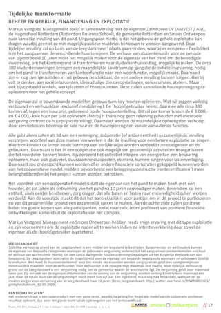 Tijdelijke transformatie
BEHEER EN GEBRUIK, FINANCIERING EN EXPLOITATIE
Markus Vastgoed Management zoekt in samenwerking met de eigenaar Zalmhaven CV (AMVEST / AM),
de Hogeschool Rotterdam (Rotterdam Business School), de gemeente Rotterdam en Smoes Ontwerpen
naar kansrijke invulling van dit pand. Uitgangspunt hierbij is dat het gebouw de gehele exploitatie kan
dragen waarbij geen of zo min mogelijk publieke middelen behoeven te worden aangewend. Deze
tijdelijke invulling zal op basis van de leegstandswet1 plaats gaan vinden, waarbij er een zekere flexibiliteit
is in het aangaan van de verschillende huurtemijnen. De verhuur van studentenunits voor de periode
van bijvoorbeeld 10 jaren moet het mogelijk maken voor de eigenaar van het pand om de benodigde
investering, om het kantoorpand te transformeren naar studentenhuisvesting, mogelijk te maken. De circa
380 studentenwoningen brengen een maandelijkse kasstroom op gang die de initiële investering, nodig
om het pand te transformeren van kantoorfunctie naar een woonfunctie, mogelijk maakt. Daarnaast
zijn er nog overige ruimten in het gebouw beschikbaar, die een andere invulling kunnen krijgen. Hierbij
valt te denken aan sociëteitsruimten, kleinschalige theateropstellingen, oefenruimtes, ateliers. Maar
ook bijvoorbeeld winkels, werkplaatsen of fitnessruimten. Deze zullen aanvullende huuropbrengengste
opleveren voor het gehele concept.

De eigenaar zal in bovenstaande model het gebouw turn-key moeten opleveren. Wat wil zeggen volledig
verbouwd en verhuurklaar (exclusief meubilering). De (hoofd)gebruiker neemt daarmee alle circa 380
kamers af, tegen een huurprijs, gebaseerd op de huurpuntentelling. Dit zal per kamer tussen de € 3.000,-
en € 4.000,- kale huur per jaar opleveren (hierbij is thans nog geen rekening gehouden met eventuele
wetgeving omtrent de huurprijsvaststelling). Daarnaast worden de maandelijkse opbrengsten verhoogt
door servicekosten bovenop de kale huur en de huuropbrengsten van de aanvullende functies.

Alle gebruikers zullen als lid van een vereniging, coöperatie (of andere entiteit) gezamenlijk de invulling
verzorgen. Voordeel van deze manier van werken is dat de invulling voor een betere exploitatie zal zorgen.
Hierdoor kunnen de lasten en de baten op een eerlijke wijze worden verdeeld tussen eigenaar en de
gebruikers. Daarnaast is het in een coöperatie ook mogelijk om gezamenlijk activiteiten te organiseren
die tot voordelen kunnen leiden. Bijvoorbeeld het collectief inkopen van energie kan een besparing
opleveren, maar ook glasvezel, duurzaamheidsaspecten, etcetera, kunnen zorgen voor lastenverlaging.
Daarnaast zou onderzocht kunnen worden of er andere financiele construties gekoppeld kunnen worden
aan het coöperatieve model, middels bijvoorbeeld een beleggingsconstructie (rentecertificaten2) meer
belanghebbenden bij het project kunnen worden betrokken.

Het voordeel van een coöperatief model is datt de eigenaar van het pand te maken heeft met één
huurder, dit zal zaken als ontruiming van het pand na 10 jaren eenvoudiger maken. Bovendien zal een
entiteit, zoals eerder beschreven, zorg dragen dat alle baten en lasten naar evenredigheid zullen worden
verdeeld. Aan de voorzijde maakt dit dat het aantrekkelijk is voor partijen om in dit project te participeren
en van dit gezamenlijke project een gezamenlijk succes te maken. Aan de achterzijde zullen positieve
baten ten goede komen van alle participanten, zodat naar ratio ieder profiteert van positieve financiële
ontwikkelingen komend uit de exploitatie van het complex.

Markus Vastgoed Management en Smoes Ontwerpen hebben reeds enige ervaring met dit type exploitatie
en zijn voornemens om de exploitatie nader uit te werken indien de intentieverklaring door zowel de
eigenaar als de (hoofd)gebruiker is getekend.

LEEGSTANDSWET1
Tijdelijke verhuur op grond van de Leegstandwet is een middel om leegstand te bestrijden. Burgemeester en wethouders kunnen
de eigenaar van bepaalde categorieën woningen en gebouwen vergunning verlenen tot het aangaan van overeenkomsten van huur
en verhuur van woonruimte. Hierbij zijn een aantal dwingende huurbeschermingsbepalingen uit het Burgerlijk Wetboek niet van
toepassing. De Leegstandwet voorziet in de mogelijkheid voor de eigenaar om bepaalde leegstaande woningen en gebouwen tijdelijk
te verhuren. Wel moet de huurovereenkomst5 voor ten minste zes maanden worden aangegaan en geldt een opzegtermijn van
minimaal drie maanden voor de verhuurder. Voor de huurder is de opzegtermijn maximaal één maand. Voor tijdelijke verhuur op
grond van de Leegstandwet is een vergunning nodig van de gemeente waarin de woonruimte ligt. De vergunning geldt voor maximaal
twee jaar. Op verzoek van de eigenaar of beheerder van de woning kan de vergunning worden verlengd met telkens maximaal één
jaar, maar de totale duur van de vergunning is nooit meer dan vijf jaar. Een ingediend, maar nog niet behandeld, wetvoorstel zal
moeten zorgen voor verruiming van de leegstandswet naar 10 jaren. [bron; leegstandswet: http://wetten.overheid.nl/BWBR0003403/
geldigheidsdatum_12-05-2009]

RENTECERTIFICATEN2
Het rentecertificaat is een spaarproduct met een vaste rente, waarbij na gelang het financiele model van de coöperatie positiever
resultaat oplevert, dus weer ten goede komt tot de opbrengsten van het rentecertificaat.
Project_SO1113_Houtlaan_21 | visie & strategie | datum 06/11/2012 gewijzigd_ a_ b_ c_ d_                                            // 17
 