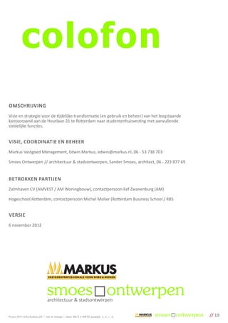 colofon
OMSCHRIJVING
Visie en strategie voor de tijdelijke transformatie (en gebruik en beheer) van het leegstaande
kantoorpand aan de Houtlaan 21 te Rotterdam naar studentenhuisvesting met aanvullende
stedelijke functies.


VISIE, COORDINATIE EN BEHEER
Markus Vastgoed Management, Edwin Markus, edwin@markus.nl, 06 - 53 738 703

Smoes Ontwerpen // architectuur & stadsontwerpen, Sander Smoes, architect, 06 - 222 877 69


BETROKKEN PARTIJEN
Zalmhaven CV (AMVEST / AM Woningbouw), contactpersoon Eef Zwanenburg (AM)

Hogeschool Rotterdam, contactpersoon Michel Molier (Rotterdam Business School / RBS


VERSIE
6 november 2012




                                architectuur & stadsontwerpen


Project_SO1113_Houtlaan_21 | visie & strategie | datum 06/11/2012 gewijzigd_ a_ b_ c_ d_         // 19
 