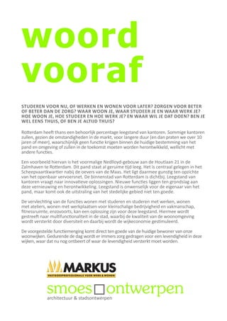 woord
vooraf
STUDEREN VOOR NU, OF WERKEN EN WONEN VOOR LATER? ZORGEN VOOR BETER
OF BETER DAN DE ZORG? WAAR WOON JE, WAAR STUDEER JE EN WAAR WERK JE?
HOE WOON JE, HOE STUDEER EN HOE WERK JE? EN WAAR WIL JE DAT DOEN? BEN JE
WEL EENS THUIS, OF BEN JE ALTIJD THUIS?

Rotterdam heeft thans een behoorlijk percentage leegstand van kantoren. Sommige kantoren
zullen, gezien de omstandigheden in de markt, voor langere duur (en dan praten we over 10
jaren of meer), waarschijnlijk geen functie krijgen binnen de huidige bestemming van het
pand en omgeving of zullen in de toekomst moeten worden herontwikkeld, wellicht met
andere functies.

Een voorbeeld hiervan is het voormalige Nedlloyd-gebouw aan de Houtlaan 21 in de
Zalmhaven te Rotterdam. Dit pand staat al geruime tijd leeg. Het is centraal gelegen in het
Scheepvaartkwartier nabij de oevers van de Maas. Het ligt daarmee gunstig ten opzichte
van het openbaar vervoersnet. De binnenstad van Rotterdam is dichtbij. Leegstand van
kantoren vraagt naar innovatieve oplossingen. Nieuwe functies liggen ten grondslag aan
deze vernieuwing en herontwikkeling. Leegstand is onwenselijk voor de eigenaar van het
pand, maar komt ook de uitstraling van het stedelijke gebied niet ten goede.

De vervlechting van de functies wonen met studeren en studeren met werken, wonen
met ateliers, wonen met werkplaatsen voor kleinschalige bedrijvigheid en vakmanschap,
fitnessruimte, enzovoorts, kan een oplossing zijn voor deze leegstand. Hiermee wordt
gestreeft naar multifunctionaliteit in de stad, waarbij de kwaliteit van de woonomgeving
wordt versterkt door diversiteit en daarbij wordt de wijkeconomie gestimuleerd.

De voorgestelde functiemenging komt direct ten goede van de huidige bewoner van onze
woonwijken. Gedurende de dag wordt er immers zorg gedragen voor een levendigheid in deze
wijken, waar dat nu nog ontbeert of waar de levendigheid versterkt moet worden.




             architectuur & stadsontwerpen
 