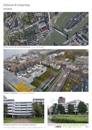 Gebouw & omgeving
SITUATIE




                                                                                                      dijk
                                                                 Centrum
                                                                Rotterdam




                                                                                            Schiedamse
                                                                                te
                                                                             mp n
                                                      edi
                                                          jk              ede have
                                                                         G lm
                                               st  ze                    Za
                                            We
                                                                                           n                    Era
                                                                                      laa                          sm
                                                                                H out                                 usb
                                                                                                                         rug



                            Het Euromast
                                Park


Locatie aan de voet van de Erasmusbrug | bron: maps.google.nl


                                                                                                            n
                                                                                                         ve
                                                                                                       ha
                                                                                           alm
                                                                                         eZ
                                                                                       pt
                                                                                      m
                                                                                   de
                                                                                 Ge




Locatie in vogelvlucht | bron: dakvanrotterdam.nl




Hoofdentree gebouw aan de Gedempte Zalmhaven                                                Gebouw met openbare ruimte aan de Gedempte Zalmhaven
Project_SO1113_Houtlaan_21 | visie & strategie | datum 06/11/2012 gewijzigd_ a_ b_ c_ d_                                                      // 8
 