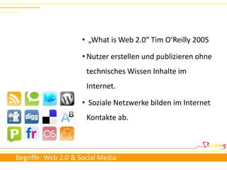 • „What is Web 2.0“ Tim O‘Reilly 2005

                     • Nutzer erstellen und publizieren ohne
                      technisches Wissen Inhalte im
                      Internet.

                     • Soziale Netzwerke bilden im Internet
                      Kontakte ab.



Begriffe: Web 2.0 & Social Media
 