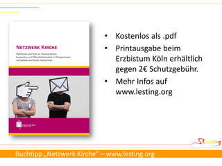 • Kostenlos als .pdf
                            • Printausgabe beim
                              Erzbistum Köln erhältlich
                              gegen 2€ Schutzgebühr.
                            • Mehr Infos auf
                              www.lesting.org




Buchtipp „Netzwerk Kirche“ – www.lesting.org
 
