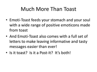 Much More Than Toast
• Emoti-Toast feeds your stomach and your soul
  with a wide range of positive emoticons made
  from toast
• And Emoti-Toast also comes with a full set of
  letters to make leaving informative and tasty
  messages easier than ever!
• Is it toast? Is it a Post-It? It’s both!
 