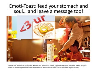 Emoti-Toast: feed your stomach and
  soul… and leave a message too!




* Emoti-Text available in Latin, Greek, Modern and Traditional Chinese, Japanese and Cyrillic alphabets. Check you local
stores for availability and local State Department for restrictions on use of certain alphabets in your country.
 