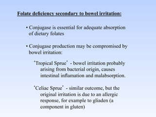 Folate deﬁciency secondary to bowel irritation:	


    • Conjugase is essential for adequate absorption
        of dietary folates	

    	

    • Conjugase production may be compromised by
        bowel irritation:	


             Tropical Sprue - bowel irritation probably
               arising from bacterial origin, causes
               intestinal inﬂamation and malabsorption.	

       	

             Celiac Sprue - similar outcome, but the
               original irritation is due to an allergic
               response, for example to gliaden (a
               component in gluten)	

 