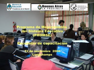 | Programa de Mejoramiento  del Sistema Educativo (PROMSE) Encuentro de capacitación 12 de noviembre  2008 Longchamps Dirección Provincial de Educación Secundaria 