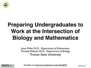 Preparing Undergraduates to
 Work at the Intersection of
  Biology and Mathematics
    Jason Miller, Ph.D. - Department of Mathematics
    Timothy Walston, Ph.D. - Department of Biology
             Truman State University


      Available on http://www.slideshare.net/millerj870/   AAC&U 2012
 