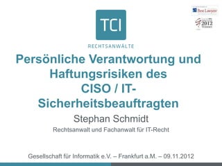 Persönliche Verantwortung und
     Haftungsrisiken des
          CISO / IT-
   Sicherheitsbeauftragten
                 Stephan Schmidt
          Rechtsanwalt und Fachanwalt für IT-Recht



 Gesellschaft für Informatik e.V. – Frankfurt a.M. – 09.11.2012
 