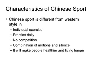 Characteristics of Chinese Sport
• Chinese sport is different from western
  style in
  – Individual exercise
  – Practice daily
  – No competition
  – Combination of motions and silence
  – It will make people healthier and living longer
 