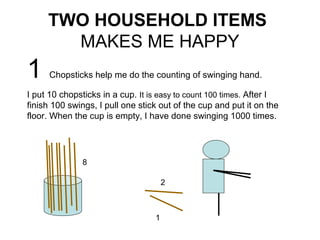 TWO HOUSEHOLD ITEMS
       MAKES ME HAPPY
1     Chopsticks help me do the counting of swinging hand.

I put 10 chopsticks in a cup. It is easy to count 100 times. After I
finish 100 swings, I pull one stick out of the cup and put it on the
floor. When the cup is empty, I have done swinging 1000 times.




              8

                                      2



                                  1
 