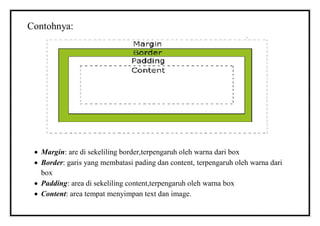 Contohnya:
 Margin: are di sekeliling border,terpengaruh oleh warna dari box
 Border: garis yang membatasi pading dan content, terpengaruh oleh warna dari
box
 Padding: area di sekeliling content,terpengaruh oleh warna box
 Content: area tempat menyimpan text dan image.
 