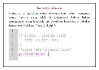 Komentar dalam css
Komentar di gunakan untuk memudahkan dalam mengingat
kembali script yang telah di tulis,seperti halnya bahasa
pemograman yang lain,pada css penulisan komentar di lakukan
dengan menyisipkan /* dan di akhiri */
 