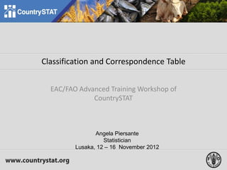 Classification and Correspondence Table
EAC/FAO Advanced Training Workshop of
CountrySTAT
Angela Piersante
Statistician
Lusaka, 12 – 16 November 2012
 