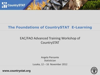The Foundations of CountrySTAT E-Learning
EAC/FAO Advanced Training Workshop of
CountrySTAT
Angela Piersante
Statistician
Lusaka, 12 – 16 November 2012
 