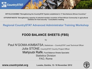 1
MTF/GLO/345/BMG "Strengthening the CountrySTAT System established in 17 Sub-Saharan African Countries"
GTFS/RAF/465/ITA "Strengthening capacity of selected member countries of East African Community in agricultural
statistics for food security " Consultative meeting
Regional CountrySTAT Advanced Administrator Training Workshop
FOOD BALANCE SHEETS (FBS)
by
Paul N’GOMA-KIMBATSA, Statistician – CountrySTAT Lead Technical Officer
Julia STONE, CountrySTAT Country Project Officer
Mahjoubi Rafik, Food Balance Sheets Specialist
Statistics Division
FAO, Rome
Lusaka, Zambia, 12- 16 November 2012
 