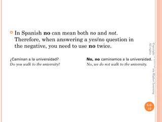    In Spanish no can mean both no and not.
    Therefore, when answering a yes/no question in
    the negative, you need to use no twice.




                                                      All rights reserved.
                                                      Copyright © 2008 Vista Higher Learning.
                                                     2.2-
                                                      10
 