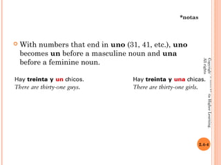 *notas



   With numbers that end in uno (31, 41, etc.), uno
    becomes un before a masculine noun and una
    before a feminine noun.




                                                            All rights reserved.
                                                            Copyright © 2008 Vista Higher Learning.
                                                          2.4-4
 