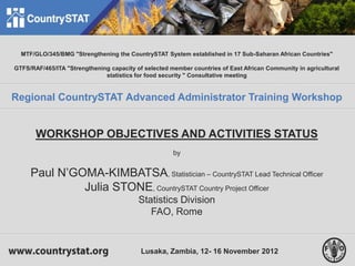 1
MTF/GLO/345/BMG "Strengthening the CountrySTAT System established in 17 Sub-Saharan African Countries"
GTFS/RAF/465/ITA "Strengthening capacity of selected member countries of East African Community in agricultural
statistics for food security " Consultative meeting
Regional CountrySTAT Advanced Administrator Training Workshop
WORKSHOP OBJECTIVES AND ACTIVITIES STATUS
by
Paul N’GOMA-KIMBATSA, Statistician – CountrySTAT Lead Technical Officer
Julia STONE, CountrySTAT Country Project Officer
Statistics Division
FAO, Rome
Lusaka, Zambia, 12- 16 November 2012
 