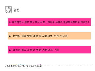 결론


1. 유의미한 사업은 무상급식 시행 , 아쉬운 사업은 동남부복지타운 미추진 !




2. 천안시 자체사업 개발 및 시범사업 추진 소극적




3. 형식적 절차가 아닌 열린 거버넌스 구축
 
