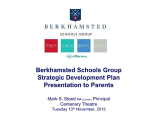 Berkhamsted Schools Group
Strategic Development Plan
  Presentation to Parents

   Mark S. Steed MA (Cantab), Principal
         Centenary Theatre
     Tuesday 13th November, 2012
 