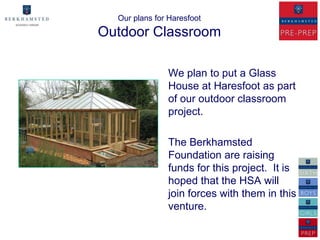 Our plans for Haresfoot
Outdoor Classroom

               We plan to put a Glass
               House at Haresfoot as part
               of our outdoor classroom
               project.

               The Berkhamsted
               Foundation are raising
               funds for this project. It is
               hoped that the HSA will
               join forces with them in this
               venture.
 