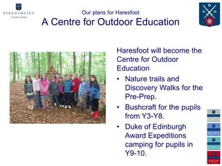 Our plans for Haresfoot
A Centre for Outdoor Education

                     Haresfoot will become the
                     Centre for Outdoor
                     Education
                     • Nature trails and
                       Discovery Walks for the
                       Pre-Prep.
                     • Bushcraft for the pupils
                       from Y3-Y8.
                     • Duke of Edinburgh
                       Award Expeditions
                       camping for pupils in
                       Y9-10.
 
