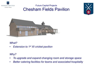 Future Capital Projects

            Chesham Fields Pavilion




What?
• Extension to 1st XI cricket pavilion

Why?
• To upgrade and expand changing room and storage space
• Better catering facilities for teams and associated hospitality
 