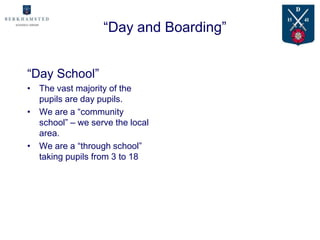 “Day and Boarding”


“Day School”
• The vast majority of the
  pupils are day pupils.
• We are a “community
  school” – we serve the local
  area.
• We are a “through school”
  taking pupils from 3 to 18
 
